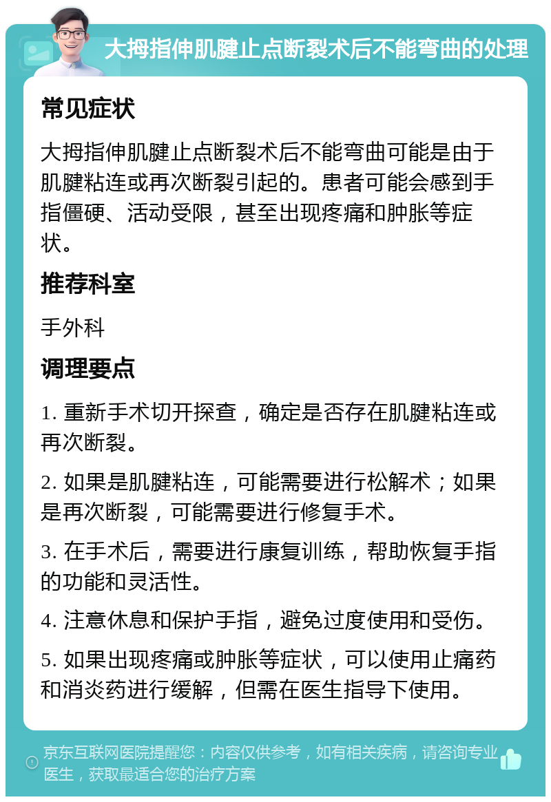 大拇指伸肌腱止点断裂术后不能弯曲的处理 常见症状 大拇指伸肌腱止点断裂术后不能弯曲可能是由于肌腱粘连或再次断裂引起的。患者可能会感到手指僵硬、活动受限，甚至出现疼痛和肿胀等症状。 推荐科室 手外科 调理要点 1. 重新手术切开探查，确定是否存在肌腱粘连或再次断裂。 2. 如果是肌腱粘连，可能需要进行松解术；如果是再次断裂，可能需要进行修复手术。 3. 在手术后，需要进行康复训练，帮助恢复手指的功能和灵活性。 4. 注意休息和保护手指，避免过度使用和受伤。 5. 如果出现疼痛或肿胀等症状，可以使用止痛药和消炎药进行缓解，但需在医生指导下使用。