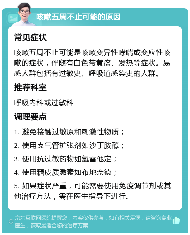 咳嗽五周不止可能的原因 常见症状 咳嗽五周不止可能是咳嗽变异性哮喘或变应性咳嗽的症状，伴随有白色带黄痰、发热等症状。易感人群包括有过敏史、呼吸道感染史的人群。 推荐科室 呼吸内科或过敏科 调理要点 1. 避免接触过敏原和刺激性物质； 2. 使用支气管扩张剂如沙丁胺醇； 3. 使用抗过敏药物如氯雷他定； 4. 使用糖皮质激素如布地奈德； 5. 如果症状严重，可能需要使用免疫调节剂或其他治疗方法，需在医生指导下进行。