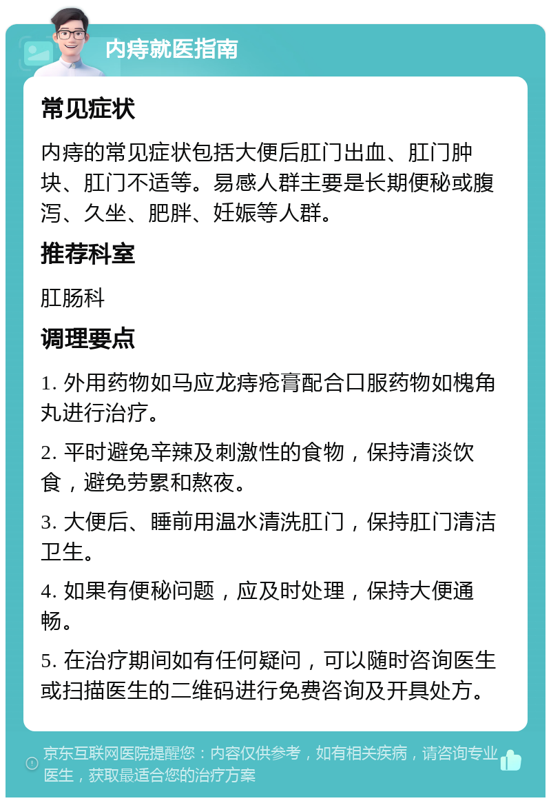 内痔就医指南 常见症状 内痔的常见症状包括大便后肛门出血、肛门肿块、肛门不适等。易感人群主要是长期便秘或腹泻、久坐、肥胖、妊娠等人群。 推荐科室 肛肠科 调理要点 1. 外用药物如马应龙痔疮膏配合口服药物如槐角丸进行治疗。 2. 平时避免辛辣及刺激性的食物，保持清淡饮食，避免劳累和熬夜。 3. 大便后、睡前用温水清洗肛门，保持肛门清洁卫生。 4. 如果有便秘问题，应及时处理，保持大便通畅。 5. 在治疗期间如有任何疑问，可以随时咨询医生或扫描医生的二维码进行免费咨询及开具处方。