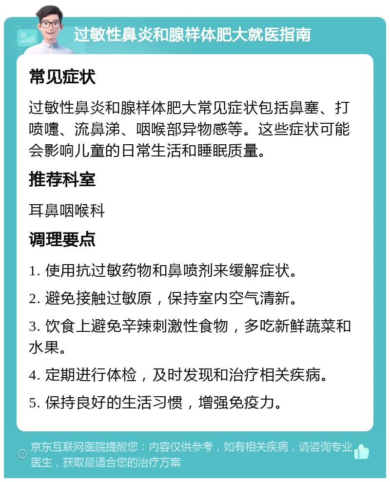 过敏性鼻炎和腺样体肥大就医指南 常见症状 过敏性鼻炎和腺样体肥大常见症状包括鼻塞、打喷嚏、流鼻涕、咽喉部异物感等。这些症状可能会影响儿童的日常生活和睡眠质量。 推荐科室 耳鼻咽喉科 调理要点 1. 使用抗过敏药物和鼻喷剂来缓解症状。 2. 避免接触过敏原，保持室内空气清新。 3. 饮食上避免辛辣刺激性食物，多吃新鲜蔬菜和水果。 4. 定期进行体检，及时发现和治疗相关疾病。 5. 保持良好的生活习惯，增强免疫力。