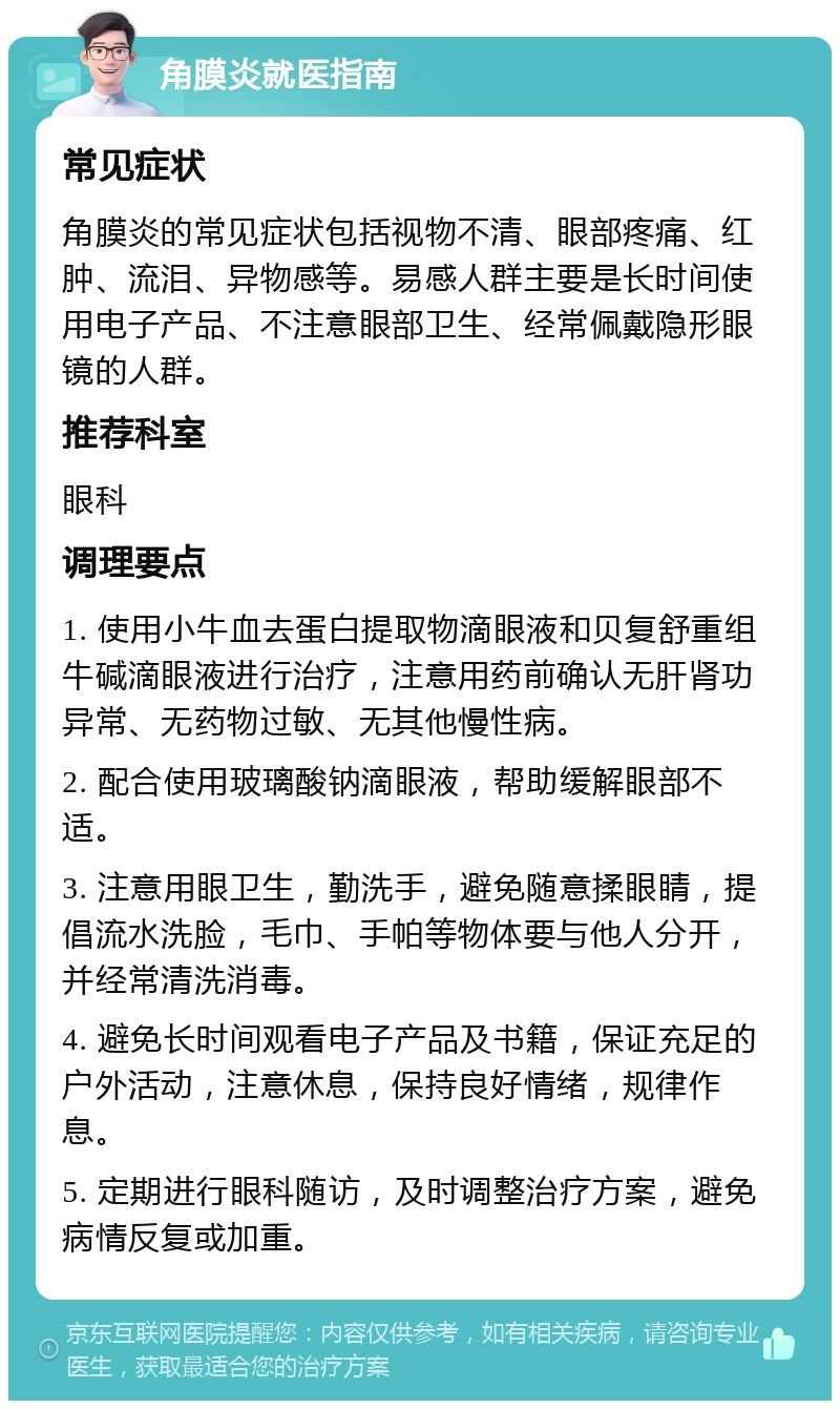 角膜炎就医指南 常见症状 角膜炎的常见症状包括视物不清、眼部疼痛、红肿、流泪、异物感等。易感人群主要是长时间使用电子产品、不注意眼部卫生、经常佩戴隐形眼镜的人群。 推荐科室 眼科 调理要点 1. 使用小牛血去蛋白提取物滴眼液和贝复舒重组牛碱滴眼液进行治疗，注意用药前确认无肝肾功异常、无药物过敏、无其他慢性病。 2. 配合使用玻璃酸钠滴眼液，帮助缓解眼部不适。 3. 注意用眼卫生，勤洗手，避免随意揉眼睛，提倡流水洗脸，毛巾、手帕等物体要与他人分开，并经常清洗消毒。 4. 避免长时间观看电子产品及书籍，保证充足的户外活动，注意休息，保持良好情绪，规律作息。 5. 定期进行眼科随访，及时调整治疗方案，避免病情反复或加重。