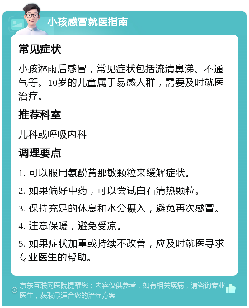 小孩感冒就医指南 常见症状 小孩淋雨后感冒，常见症状包括流清鼻涕、不通气等。10岁的儿童属于易感人群，需要及时就医治疗。 推荐科室 儿科或呼吸内科 调理要点 1. 可以服用氨酚黄那敏颗粒来缓解症状。 2. 如果偏好中药，可以尝试白石清热颗粒。 3. 保持充足的休息和水分摄入，避免再次感冒。 4. 注意保暖，避免受凉。 5. 如果症状加重或持续不改善，应及时就医寻求专业医生的帮助。