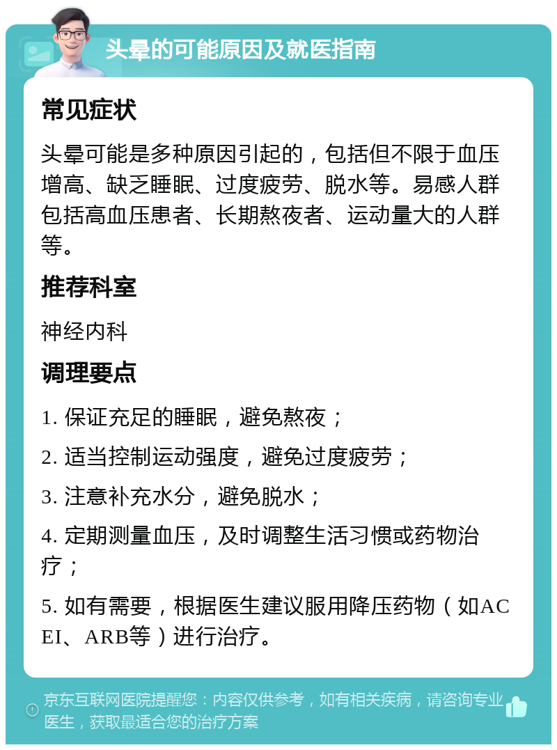 头晕的可能原因及就医指南 常见症状 头晕可能是多种原因引起的，包括但不限于血压增高、缺乏睡眠、过度疲劳、脱水等。易感人群包括高血压患者、长期熬夜者、运动量大的人群等。 推荐科室 神经内科 调理要点 1. 保证充足的睡眠，避免熬夜； 2. 适当控制运动强度，避免过度疲劳； 3. 注意补充水分，避免脱水； 4. 定期测量血压，及时调整生活习惯或药物治疗； 5. 如有需要，根据医生建议服用降压药物（如ACEI、ARB等）进行治疗。