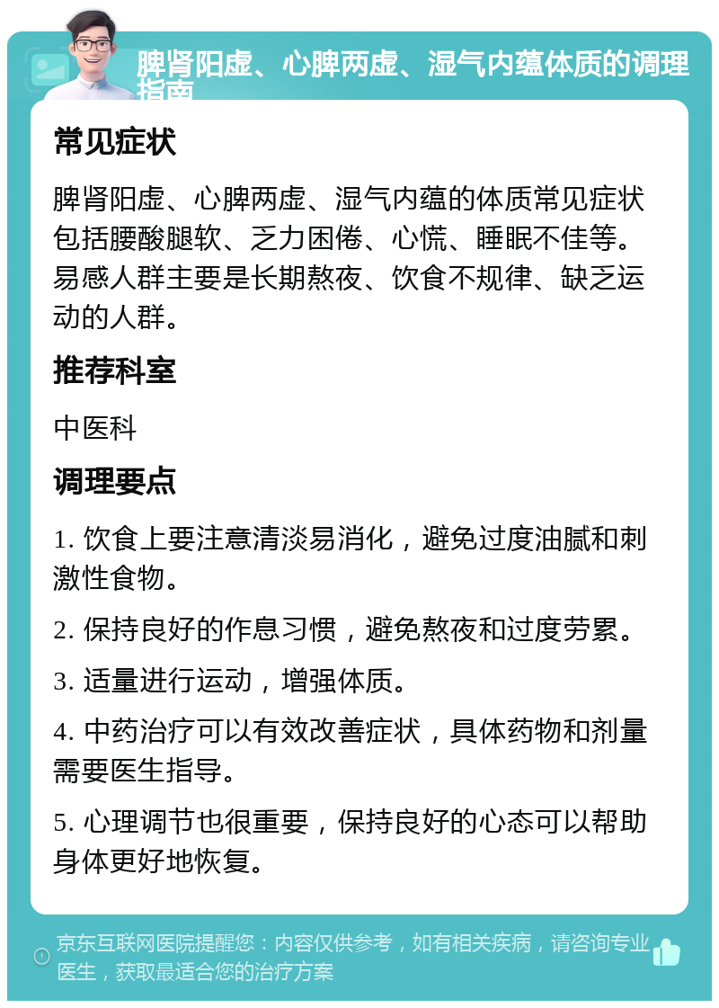 脾肾阳虚、心脾两虚、湿气内蕴体质的调理指南 常见症状 脾肾阳虚、心脾两虚、湿气内蕴的体质常见症状包括腰酸腿软、乏力困倦、心慌、睡眠不佳等。易感人群主要是长期熬夜、饮食不规律、缺乏运动的人群。 推荐科室 中医科 调理要点 1. 饮食上要注意清淡易消化，避免过度油腻和刺激性食物。 2. 保持良好的作息习惯，避免熬夜和过度劳累。 3. 适量进行运动，增强体质。 4. 中药治疗可以有效改善症状，具体药物和剂量需要医生指导。 5. 心理调节也很重要，保持良好的心态可以帮助身体更好地恢复。