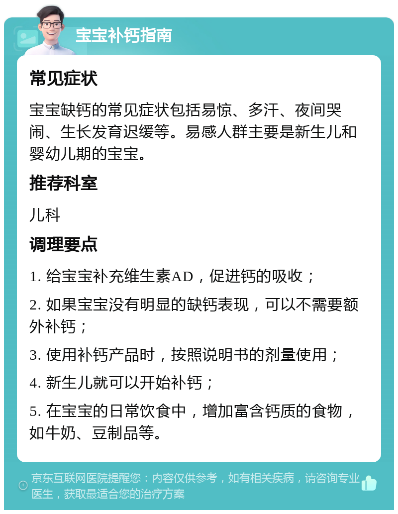 宝宝补钙指南 常见症状 宝宝缺钙的常见症状包括易惊、多汗、夜间哭闹、生长发育迟缓等。易感人群主要是新生儿和婴幼儿期的宝宝。 推荐科室 儿科 调理要点 1. 给宝宝补充维生素AD，促进钙的吸收； 2. 如果宝宝没有明显的缺钙表现，可以不需要额外补钙； 3. 使用补钙产品时，按照说明书的剂量使用； 4. 新生儿就可以开始补钙； 5. 在宝宝的日常饮食中，增加富含钙质的食物，如牛奶、豆制品等。