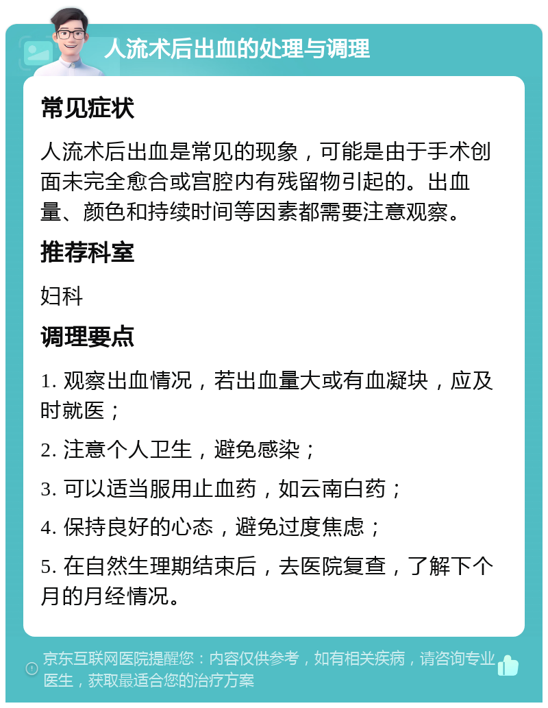 人流术后出血的处理与调理 常见症状 人流术后出血是常见的现象，可能是由于手术创面未完全愈合或宫腔内有残留物引起的。出血量、颜色和持续时间等因素都需要注意观察。 推荐科室 妇科 调理要点 1. 观察出血情况，若出血量大或有血凝块，应及时就医； 2. 注意个人卫生，避免感染； 3. 可以适当服用止血药，如云南白药； 4. 保持良好的心态，避免过度焦虑； 5. 在自然生理期结束后，去医院复查，了解下个月的月经情况。