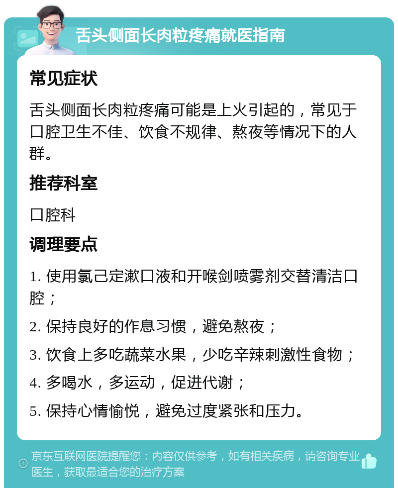 舌头侧面长肉粒疼痛就医指南 常见症状 舌头侧面长肉粒疼痛可能是上火引起的，常见于口腔卫生不佳、饮食不规律、熬夜等情况下的人群。 推荐科室 口腔科 调理要点 1. 使用氯己定漱口液和开喉剑喷雾剂交替清洁口腔； 2. 保持良好的作息习惯，避免熬夜； 3. 饮食上多吃蔬菜水果，少吃辛辣刺激性食物； 4. 多喝水，多运动，促进代谢； 5. 保持心情愉悦，避免过度紧张和压力。