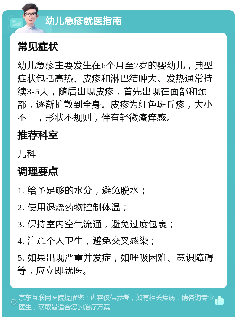 幼儿急疹就医指南 常见症状 幼儿急疹主要发生在6个月至2岁的婴幼儿，典型症状包括高热、皮疹和淋巴结肿大。发热通常持续3-5天，随后出现皮疹，首先出现在面部和颈部，逐渐扩散到全身。皮疹为红色斑丘疹，大小不一，形状不规则，伴有轻微瘙痒感。 推荐科室 儿科 调理要点 1. 给予足够的水分，避免脱水； 2. 使用退烧药物控制体温； 3. 保持室内空气流通，避免过度包裹； 4. 注意个人卫生，避免交叉感染； 5. 如果出现严重并发症，如呼吸困难、意识障碍等，应立即就医。