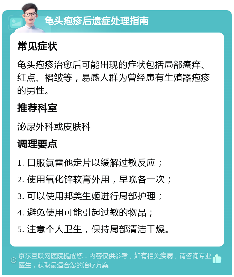 龟头疱疹后遗症处理指南 常见症状 龟头疱疹治愈后可能出现的症状包括局部瘙痒、红点、褶皱等，易感人群为曾经患有生殖器疱疹的男性。 推荐科室 泌尿外科或皮肤科 调理要点 1. 口服氯雷他定片以缓解过敏反应； 2. 使用氧化锌软膏外用，早晚各一次； 3. 可以使用邦美生姬进行局部护理； 4. 避免使用可能引起过敏的物品； 5. 注意个人卫生，保持局部清洁干燥。