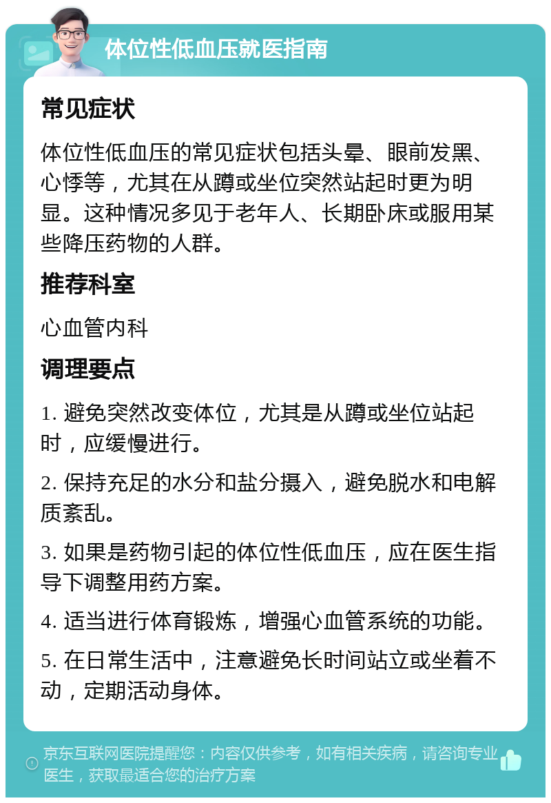 体位性低血压就医指南 常见症状 体位性低血压的常见症状包括头晕、眼前发黑、心悸等，尤其在从蹲或坐位突然站起时更为明显。这种情况多见于老年人、长期卧床或服用某些降压药物的人群。 推荐科室 心血管内科 调理要点 1. 避免突然改变体位，尤其是从蹲或坐位站起时，应缓慢进行。 2. 保持充足的水分和盐分摄入，避免脱水和电解质紊乱。 3. 如果是药物引起的体位性低血压，应在医生指导下调整用药方案。 4. 适当进行体育锻炼，增强心血管系统的功能。 5. 在日常生活中，注意避免长时间站立或坐着不动，定期活动身体。