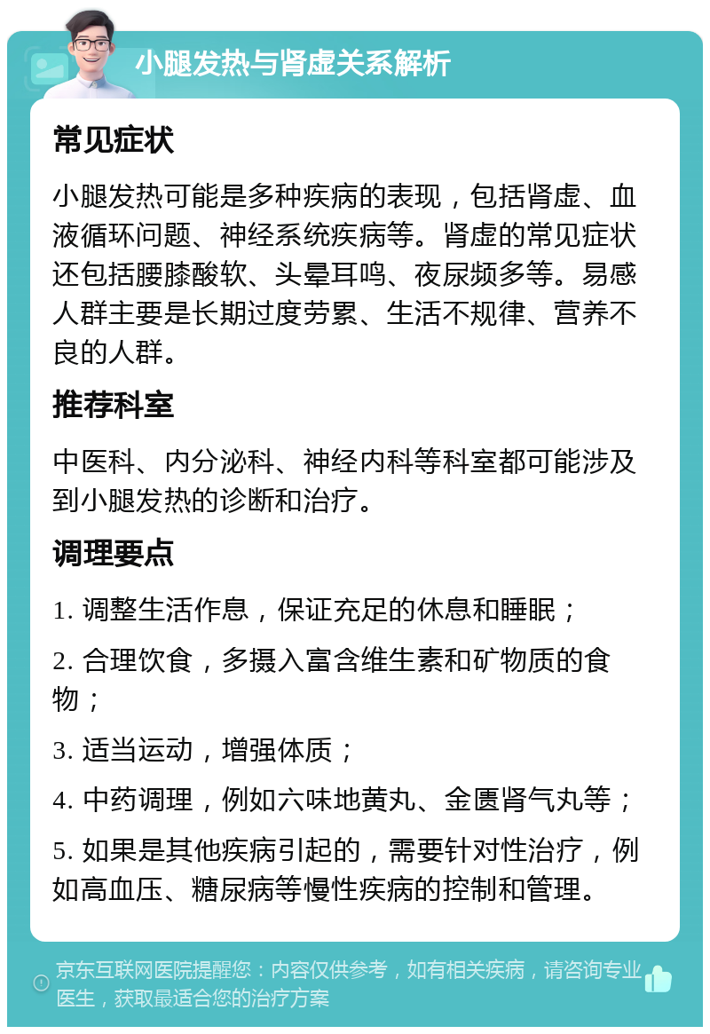 小腿发热与肾虚关系解析 常见症状 小腿发热可能是多种疾病的表现，包括肾虚、血液循环问题、神经系统疾病等。肾虚的常见症状还包括腰膝酸软、头晕耳鸣、夜尿频多等。易感人群主要是长期过度劳累、生活不规律、营养不良的人群。 推荐科室 中医科、内分泌科、神经内科等科室都可能涉及到小腿发热的诊断和治疗。 调理要点 1. 调整生活作息，保证充足的休息和睡眠； 2. 合理饮食，多摄入富含维生素和矿物质的食物； 3. 适当运动，增强体质； 4. 中药调理，例如六味地黄丸、金匮肾气丸等； 5. 如果是其他疾病引起的，需要针对性治疗，例如高血压、糖尿病等慢性疾病的控制和管理。