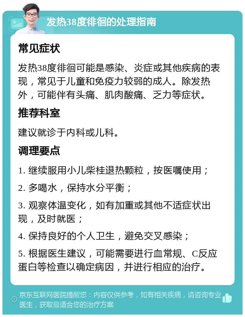 发热38度徘徊的处理指南 常见症状 发热38度徘徊可能是感染、炎症或其他疾病的表现，常见于儿童和免疫力较弱的成人。除发热外，可能伴有头痛、肌肉酸痛、乏力等症状。 推荐科室 建议就诊于内科或儿科。 调理要点 1. 继续服用小儿柴桂退热颗粒，按医嘱使用； 2. 多喝水，保持水分平衡； 3. 观察体温变化，如有加重或其他不适症状出现，及时就医； 4. 保持良好的个人卫生，避免交叉感染； 5. 根据医生建议，可能需要进行血常规、C反应蛋白等检查以确定病因，并进行相应的治疗。