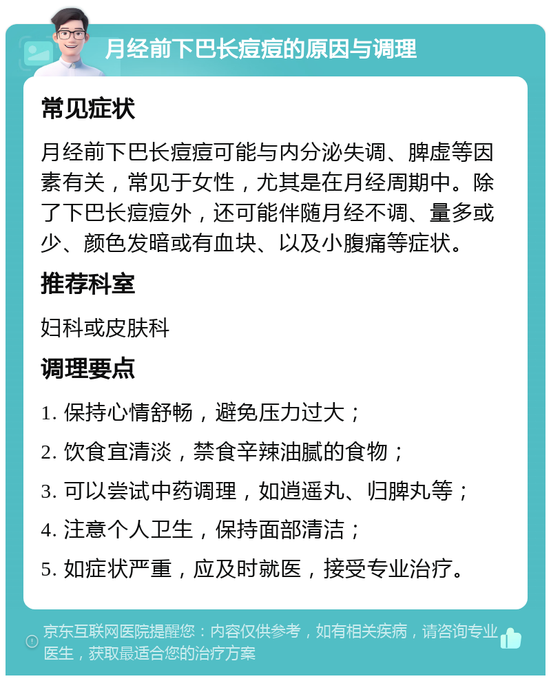 月经前下巴长痘痘的原因与调理 常见症状 月经前下巴长痘痘可能与内分泌失调、脾虚等因素有关，常见于女性，尤其是在月经周期中。除了下巴长痘痘外，还可能伴随月经不调、量多或少、颜色发暗或有血块、以及小腹痛等症状。 推荐科室 妇科或皮肤科 调理要点 1. 保持心情舒畅，避免压力过大； 2. 饮食宜清淡，禁食辛辣油腻的食物； 3. 可以尝试中药调理，如逍遥丸、归脾丸等； 4. 注意个人卫生，保持面部清洁； 5. 如症状严重，应及时就医，接受专业治疗。