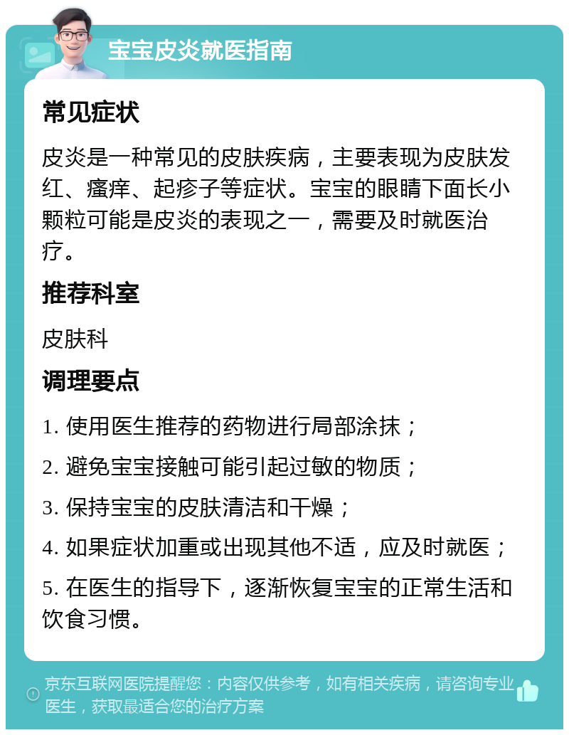 宝宝皮炎就医指南 常见症状 皮炎是一种常见的皮肤疾病，主要表现为皮肤发红、瘙痒、起疹子等症状。宝宝的眼睛下面长小颗粒可能是皮炎的表现之一，需要及时就医治疗。 推荐科室 皮肤科 调理要点 1. 使用医生推荐的药物进行局部涂抹； 2. 避免宝宝接触可能引起过敏的物质； 3. 保持宝宝的皮肤清洁和干燥； 4. 如果症状加重或出现其他不适，应及时就医； 5. 在医生的指导下，逐渐恢复宝宝的正常生活和饮食习惯。