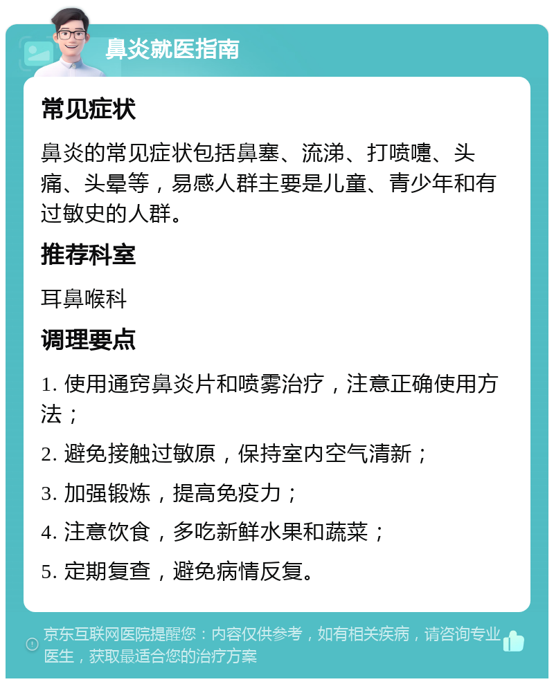 鼻炎就医指南 常见症状 鼻炎的常见症状包括鼻塞、流涕、打喷嚏、头痛、头晕等，易感人群主要是儿童、青少年和有过敏史的人群。 推荐科室 耳鼻喉科 调理要点 1. 使用通窍鼻炎片和喷雾治疗，注意正确使用方法； 2. 避免接触过敏原，保持室内空气清新； 3. 加强锻炼，提高免疫力； 4. 注意饮食，多吃新鲜水果和蔬菜； 5. 定期复查，避免病情反复。