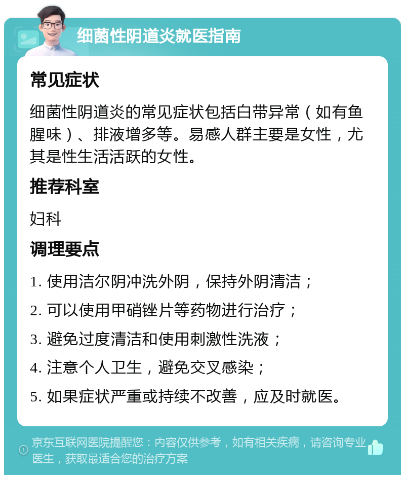 细菌性阴道炎就医指南 常见症状 细菌性阴道炎的常见症状包括白带异常（如有鱼腥味）、排液增多等。易感人群主要是女性，尤其是性生活活跃的女性。 推荐科室 妇科 调理要点 1. 使用洁尔阴冲洗外阴，保持外阴清洁； 2. 可以使用甲硝锉片等药物进行治疗； 3. 避免过度清洁和使用刺激性洗液； 4. 注意个人卫生，避免交叉感染； 5. 如果症状严重或持续不改善，应及时就医。