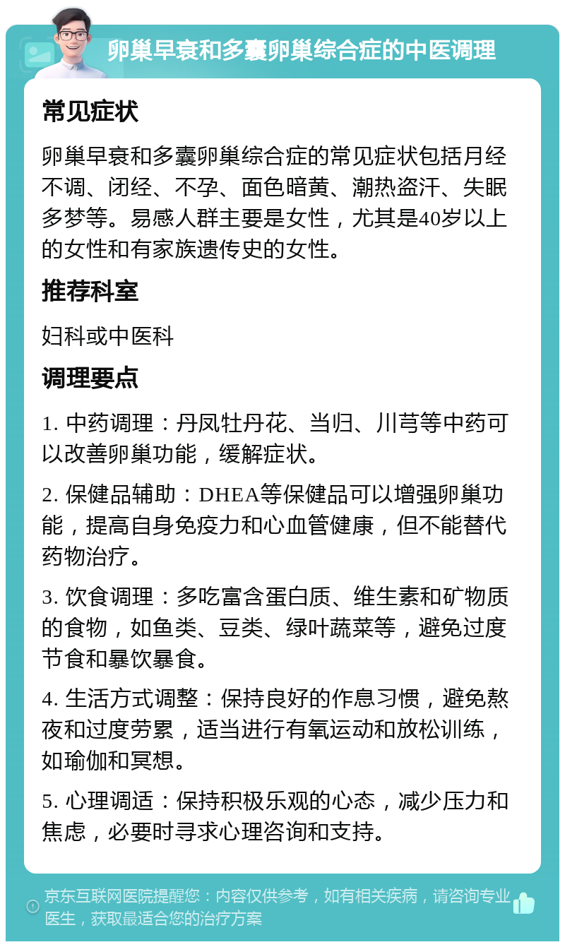 卵巢早衰和多囊卵巢综合症的中医调理 常见症状 卵巢早衰和多囊卵巢综合症的常见症状包括月经不调、闭经、不孕、面色暗黄、潮热盗汗、失眠多梦等。易感人群主要是女性，尤其是40岁以上的女性和有家族遗传史的女性。 推荐科室 妇科或中医科 调理要点 1. 中药调理：丹凤牡丹花、当归、川芎等中药可以改善卵巢功能，缓解症状。 2. 保健品辅助：DHEA等保健品可以增强卵巢功能，提高自身免疫力和心血管健康，但不能替代药物治疗。 3. 饮食调理：多吃富含蛋白质、维生素和矿物质的食物，如鱼类、豆类、绿叶蔬菜等，避免过度节食和暴饮暴食。 4. 生活方式调整：保持良好的作息习惯，避免熬夜和过度劳累，适当进行有氧运动和放松训练，如瑜伽和冥想。 5. 心理调适：保持积极乐观的心态，减少压力和焦虑，必要时寻求心理咨询和支持。