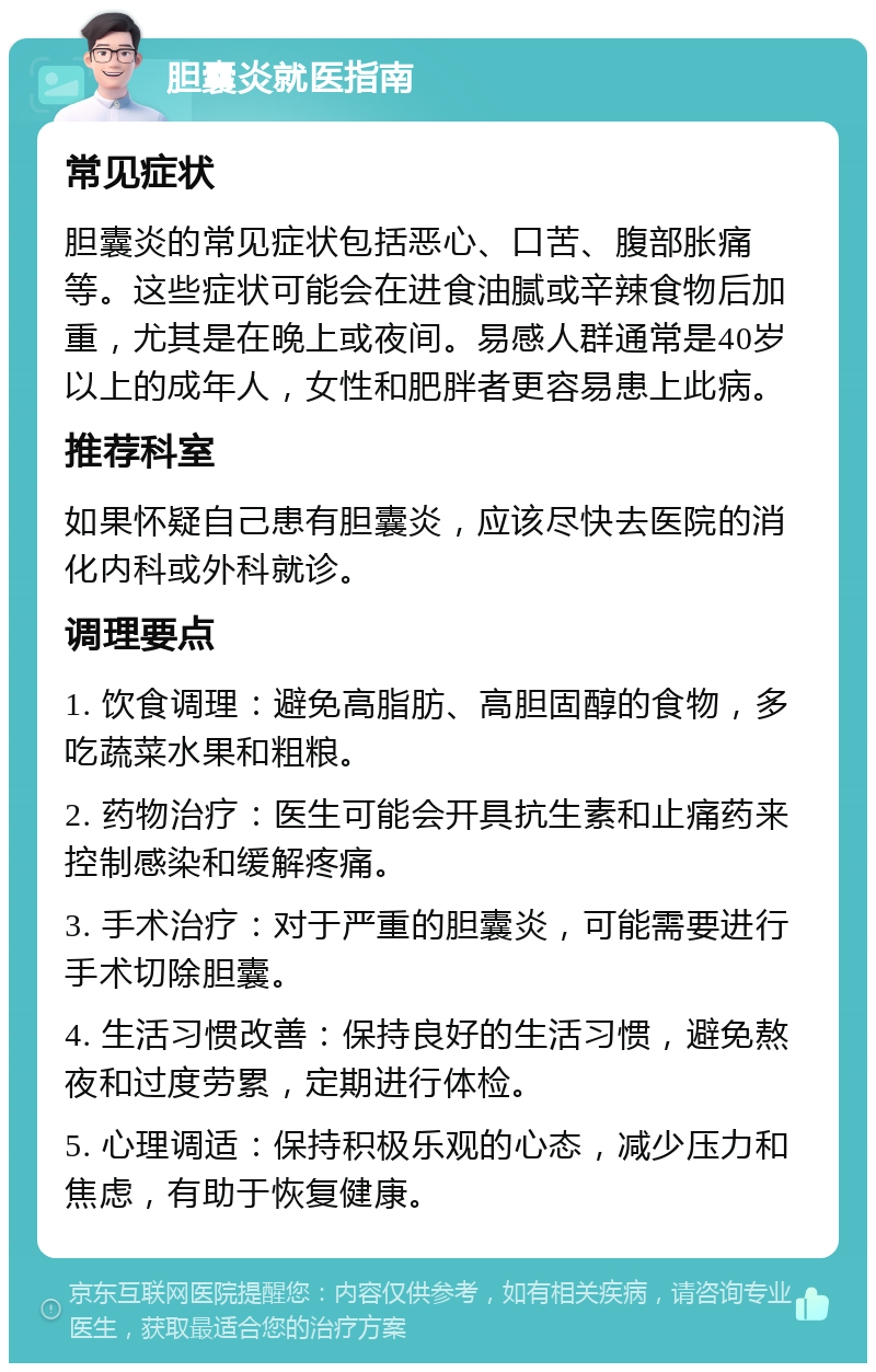 胆囊炎就医指南 常见症状 胆囊炎的常见症状包括恶心、口苦、腹部胀痛等。这些症状可能会在进食油腻或辛辣食物后加重，尤其是在晚上或夜间。易感人群通常是40岁以上的成年人，女性和肥胖者更容易患上此病。 推荐科室 如果怀疑自己患有胆囊炎，应该尽快去医院的消化内科或外科就诊。 调理要点 1. 饮食调理：避免高脂肪、高胆固醇的食物，多吃蔬菜水果和粗粮。 2. 药物治疗：医生可能会开具抗生素和止痛药来控制感染和缓解疼痛。 3. 手术治疗：对于严重的胆囊炎，可能需要进行手术切除胆囊。 4. 生活习惯改善：保持良好的生活习惯，避免熬夜和过度劳累，定期进行体检。 5. 心理调适：保持积极乐观的心态，减少压力和焦虑，有助于恢复健康。