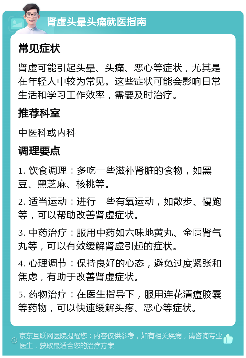 肾虚头晕头痛就医指南 常见症状 肾虚可能引起头晕、头痛、恶心等症状，尤其是在年轻人中较为常见。这些症状可能会影响日常生活和学习工作效率，需要及时治疗。 推荐科室 中医科或内科 调理要点 1. 饮食调理：多吃一些滋补肾脏的食物，如黑豆、黑芝麻、核桃等。 2. 适当运动：进行一些有氧运动，如散步、慢跑等，可以帮助改善肾虚症状。 3. 中药治疗：服用中药如六味地黄丸、金匮肾气丸等，可以有效缓解肾虚引起的症状。 4. 心理调节：保持良好的心态，避免过度紧张和焦虑，有助于改善肾虚症状。 5. 药物治疗：在医生指导下，服用连花清瘟胶囊等药物，可以快速缓解头疼、恶心等症状。