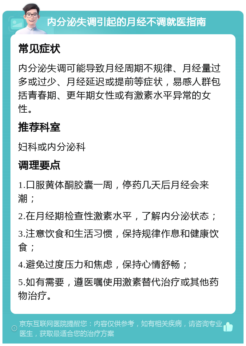 内分泌失调引起的月经不调就医指南 常见症状 内分泌失调可能导致月经周期不规律、月经量过多或过少、月经延迟或提前等症状，易感人群包括青春期、更年期女性或有激素水平异常的女性。 推荐科室 妇科或内分泌科 调理要点 1.口服黄体酮胶囊一周，停药几天后月经会来潮； 2.在月经期检查性激素水平，了解内分泌状态； 3.注意饮食和生活习惯，保持规律作息和健康饮食； 4.避免过度压力和焦虑，保持心情舒畅； 5.如有需要，遵医嘱使用激素替代治疗或其他药物治疗。