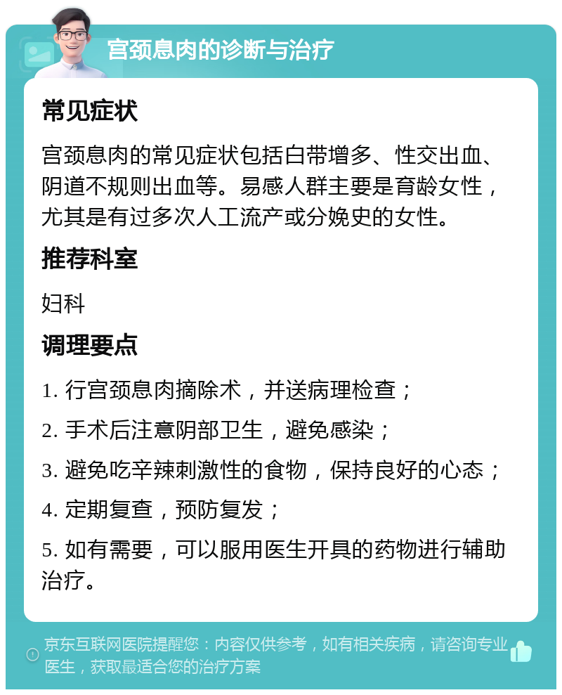 宫颈息肉的诊断与治疗 常见症状 宫颈息肉的常见症状包括白带增多、性交出血、阴道不规则出血等。易感人群主要是育龄女性，尤其是有过多次人工流产或分娩史的女性。 推荐科室 妇科 调理要点 1. 行宫颈息肉摘除术，并送病理检查； 2. 手术后注意阴部卫生，避免感染； 3. 避免吃辛辣刺激性的食物，保持良好的心态； 4. 定期复查，预防复发； 5. 如有需要，可以服用医生开具的药物进行辅助治疗。