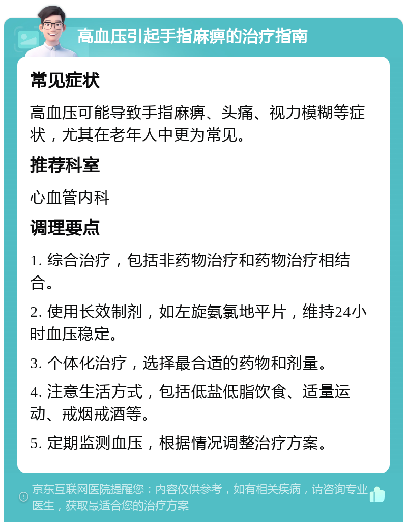 高血压引起手指麻痹的治疗指南 常见症状 高血压可能导致手指麻痹、头痛、视力模糊等症状，尤其在老年人中更为常见。 推荐科室 心血管内科 调理要点 1. 综合治疗，包括非药物治疗和药物治疗相结合。 2. 使用长效制剂，如左旋氨氯地平片，维持24小时血压稳定。 3. 个体化治疗，选择最合适的药物和剂量。 4. 注意生活方式，包括低盐低脂饮食、适量运动、戒烟戒酒等。 5. 定期监测血压，根据情况调整治疗方案。