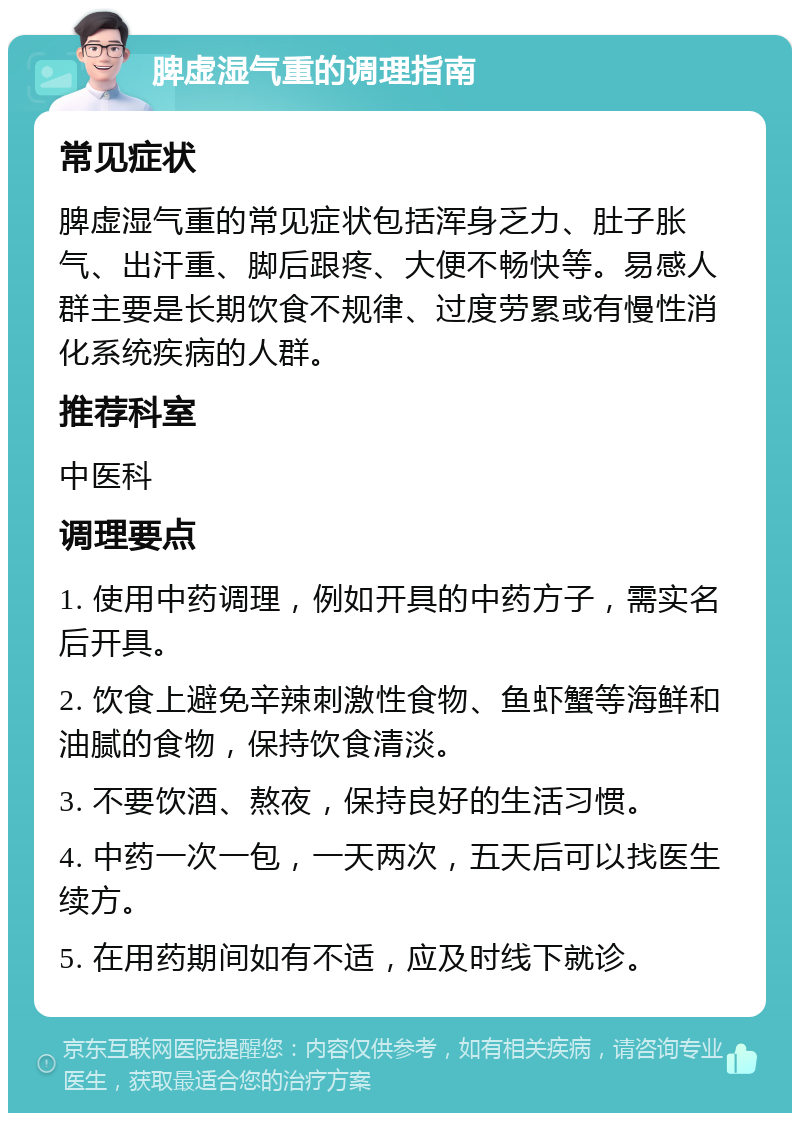 脾虚湿气重的调理指南 常见症状 脾虚湿气重的常见症状包括浑身乏力、肚子胀气、出汗重、脚后跟疼、大便不畅快等。易感人群主要是长期饮食不规律、过度劳累或有慢性消化系统疾病的人群。 推荐科室 中医科 调理要点 1. 使用中药调理，例如开具的中药方子，需实名后开具。 2. 饮食上避免辛辣刺激性食物、鱼虾蟹等海鲜和油腻的食物，保持饮食清淡。 3. 不要饮酒、熬夜，保持良好的生活习惯。 4. 中药一次一包，一天两次，五天后可以找医生续方。 5. 在用药期间如有不适，应及时线下就诊。