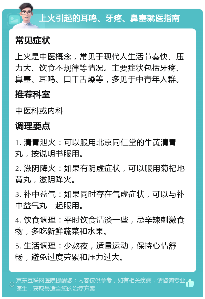 上火引起的耳鸣、牙疼、鼻塞就医指南 常见症状 上火是中医概念，常见于现代人生活节奏快、压力大、饮食不规律等情况。主要症状包括牙疼、鼻塞、耳鸣、口干舌燥等，多见于中青年人群。 推荐科室 中医科或内科 调理要点 1. 清胃泄火：可以服用北京同仁堂的牛黄清胃丸，按说明书服用。 2. 滋阴降火：如果有阴虚症状，可以服用菊杞地黄丸，滋阴降火。 3. 补中益气：如果同时存在气虚症状，可以与补中益气丸一起服用。 4. 饮食调理：平时饮食清淡一些，忌辛辣刺激食物，多吃新鲜蔬菜和水果。 5. 生活调理：少熬夜，适量运动，保持心情舒畅，避免过度劳累和压力过大。