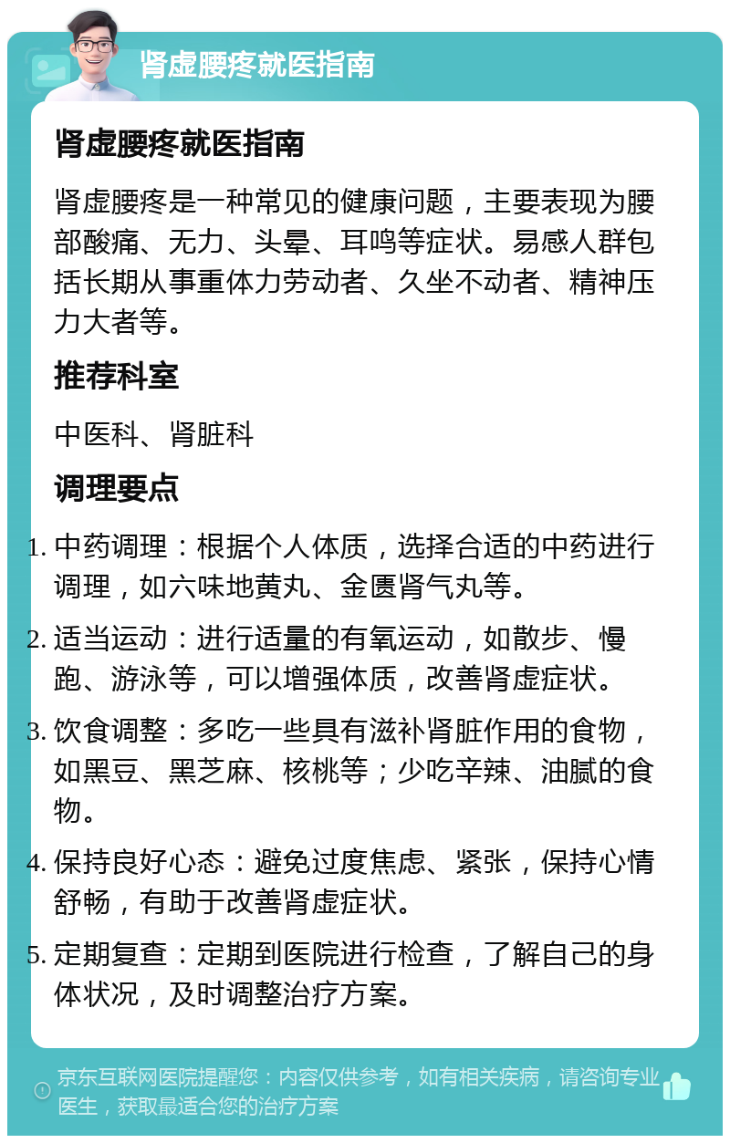 肾虚腰疼就医指南 肾虚腰疼就医指南 肾虚腰疼是一种常见的健康问题，主要表现为腰部酸痛、无力、头晕、耳鸣等症状。易感人群包括长期从事重体力劳动者、久坐不动者、精神压力大者等。 推荐科室 中医科、肾脏科 调理要点 中药调理：根据个人体质，选择合适的中药进行调理，如六味地黄丸、金匮肾气丸等。 适当运动：进行适量的有氧运动，如散步、慢跑、游泳等，可以增强体质，改善肾虚症状。 饮食调整：多吃一些具有滋补肾脏作用的食物，如黑豆、黑芝麻、核桃等；少吃辛辣、油腻的食物。 保持良好心态：避免过度焦虑、紧张，保持心情舒畅，有助于改善肾虚症状。 定期复查：定期到医院进行检查，了解自己的身体状况，及时调整治疗方案。