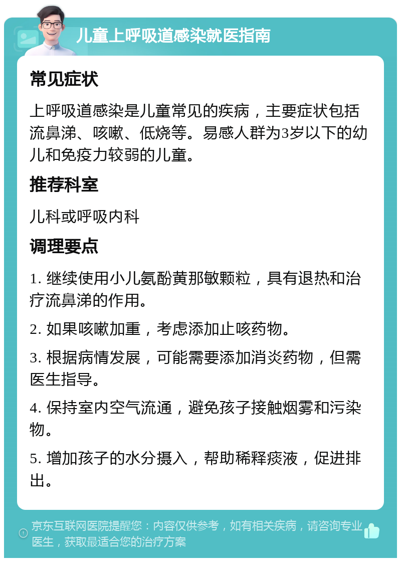 儿童上呼吸道感染就医指南 常见症状 上呼吸道感染是儿童常见的疾病，主要症状包括流鼻涕、咳嗽、低烧等。易感人群为3岁以下的幼儿和免疫力较弱的儿童。 推荐科室 儿科或呼吸内科 调理要点 1. 继续使用小儿氨酚黄那敏颗粒，具有退热和治疗流鼻涕的作用。 2. 如果咳嗽加重，考虑添加止咳药物。 3. 根据病情发展，可能需要添加消炎药物，但需医生指导。 4. 保持室内空气流通，避免孩子接触烟雾和污染物。 5. 增加孩子的水分摄入，帮助稀释痰液，促进排出。