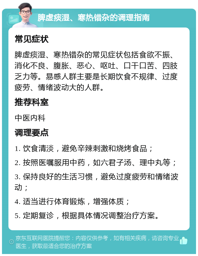 脾虚痰湿、寒热错杂的调理指南 常见症状 脾虚痰湿、寒热错杂的常见症状包括食欲不振、消化不良、腹胀、恶心、呕吐、口干口苦、四肢乏力等。易感人群主要是长期饮食不规律、过度疲劳、情绪波动大的人群。 推荐科室 中医内科 调理要点 1. 饮食清淡，避免辛辣刺激和烧烤食品； 2. 按照医嘱服用中药，如六君子汤、理中丸等； 3. 保持良好的生活习惯，避免过度疲劳和情绪波动； 4. 适当进行体育锻炼，增强体质； 5. 定期复诊，根据具体情况调整治疗方案。