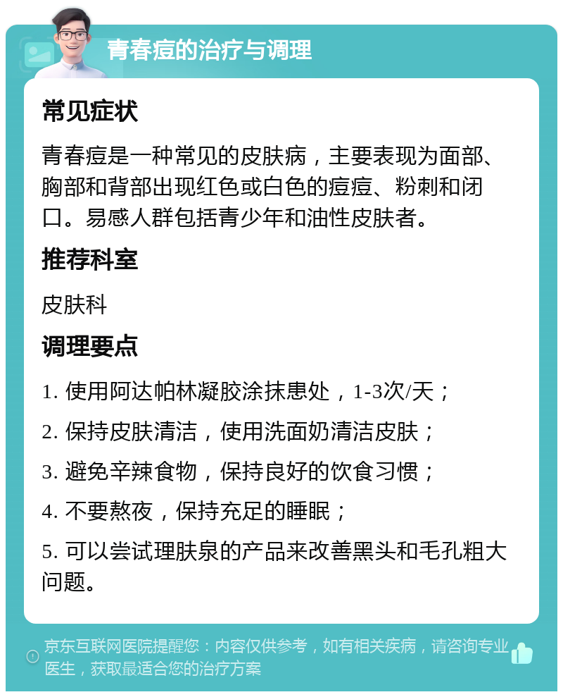 青春痘的治疗与调理 常见症状 青春痘是一种常见的皮肤病，主要表现为面部、胸部和背部出现红色或白色的痘痘、粉刺和闭口。易感人群包括青少年和油性皮肤者。 推荐科室 皮肤科 调理要点 1. 使用阿达帕林凝胶涂抹患处，1-3次/天； 2. 保持皮肤清洁，使用洗面奶清洁皮肤； 3. 避免辛辣食物，保持良好的饮食习惯； 4. 不要熬夜，保持充足的睡眠； 5. 可以尝试理肤泉的产品来改善黑头和毛孔粗大问题。