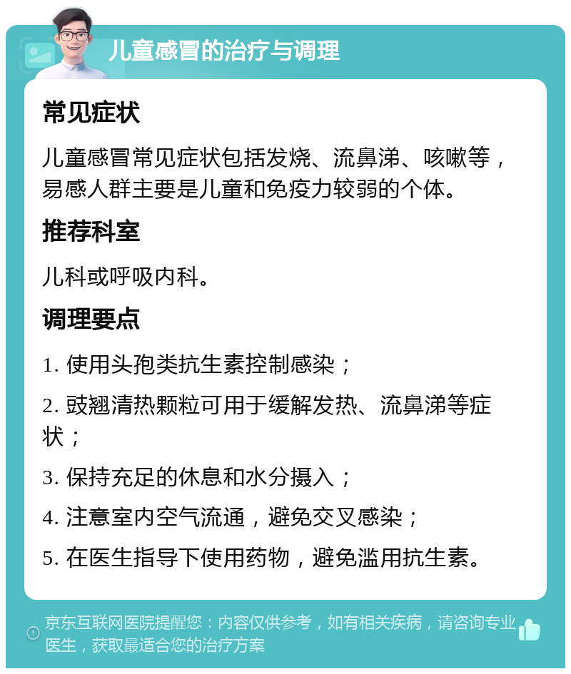 儿童感冒的治疗与调理 常见症状 儿童感冒常见症状包括发烧、流鼻涕、咳嗽等，易感人群主要是儿童和免疫力较弱的个体。 推荐科室 儿科或呼吸内科。 调理要点 1. 使用头孢类抗生素控制感染； 2. 豉翘清热颗粒可用于缓解发热、流鼻涕等症状； 3. 保持充足的休息和水分摄入； 4. 注意室内空气流通，避免交叉感染； 5. 在医生指导下使用药物，避免滥用抗生素。