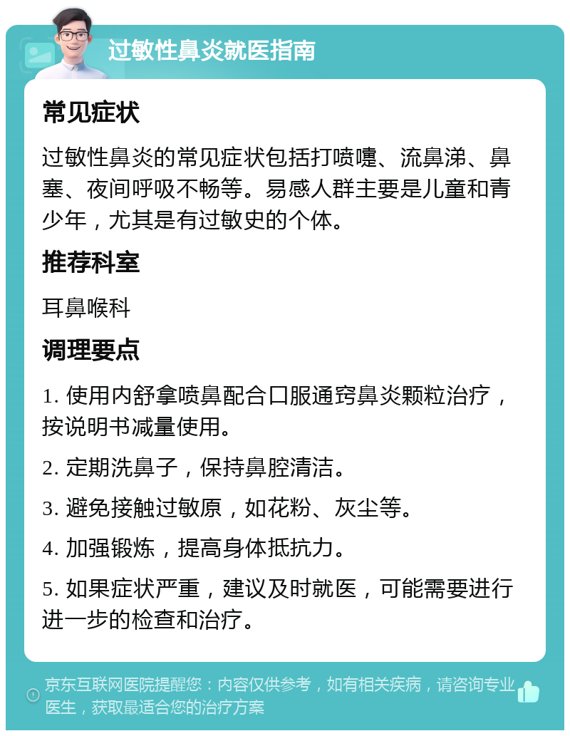 过敏性鼻炎就医指南 常见症状 过敏性鼻炎的常见症状包括打喷嚏、流鼻涕、鼻塞、夜间呼吸不畅等。易感人群主要是儿童和青少年，尤其是有过敏史的个体。 推荐科室 耳鼻喉科 调理要点 1. 使用内舒拿喷鼻配合口服通窍鼻炎颗粒治疗，按说明书减量使用。 2. 定期洗鼻子，保持鼻腔清洁。 3. 避免接触过敏原，如花粉、灰尘等。 4. 加强锻炼，提高身体抵抗力。 5. 如果症状严重，建议及时就医，可能需要进行进一步的检查和治疗。