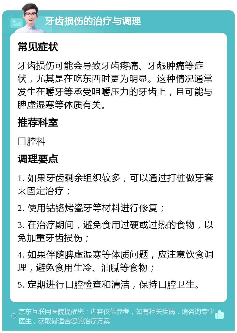 牙齿损伤的治疗与调理 常见症状 牙齿损伤可能会导致牙齿疼痛、牙龈肿痛等症状，尤其是在吃东西时更为明显。这种情况通常发生在嚼牙等承受咀嚼压力的牙齿上，且可能与脾虚湿寒等体质有关。 推荐科室 口腔科 调理要点 1. 如果牙齿剩余组织较多，可以通过打桩做牙套来固定治疗； 2. 使用钴铬烤瓷牙等材料进行修复； 3. 在治疗期间，避免食用过硬或过热的食物，以免加重牙齿损伤； 4. 如果伴随脾虚湿寒等体质问题，应注意饮食调理，避免食用生冷、油腻等食物； 5. 定期进行口腔检查和清洁，保持口腔卫生。