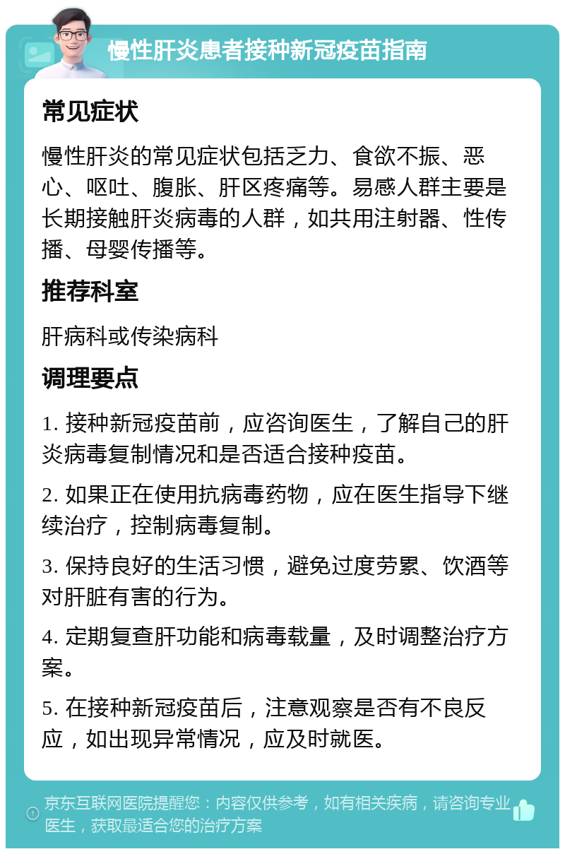 慢性肝炎患者接种新冠疫苗指南 常见症状 慢性肝炎的常见症状包括乏力、食欲不振、恶心、呕吐、腹胀、肝区疼痛等。易感人群主要是长期接触肝炎病毒的人群，如共用注射器、性传播、母婴传播等。 推荐科室 肝病科或传染病科 调理要点 1. 接种新冠疫苗前，应咨询医生，了解自己的肝炎病毒复制情况和是否适合接种疫苗。 2. 如果正在使用抗病毒药物，应在医生指导下继续治疗，控制病毒复制。 3. 保持良好的生活习惯，避免过度劳累、饮酒等对肝脏有害的行为。 4. 定期复查肝功能和病毒载量，及时调整治疗方案。 5. 在接种新冠疫苗后，注意观察是否有不良反应，如出现异常情况，应及时就医。