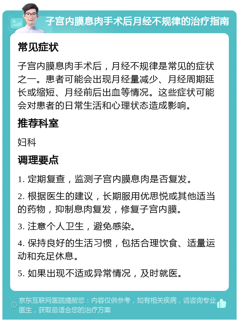 子宫内膜息肉手术后月经不规律的治疗指南 常见症状 子宫内膜息肉手术后，月经不规律是常见的症状之一。患者可能会出现月经量减少、月经周期延长或缩短、月经前后出血等情况。这些症状可能会对患者的日常生活和心理状态造成影响。 推荐科室 妇科 调理要点 1. 定期复查，监测子宫内膜息肉是否复发。 2. 根据医生的建议，长期服用优思悦或其他适当的药物，抑制息肉复发，修复子宫内膜。 3. 注意个人卫生，避免感染。 4. 保持良好的生活习惯，包括合理饮食、适量运动和充足休息。 5. 如果出现不适或异常情况，及时就医。