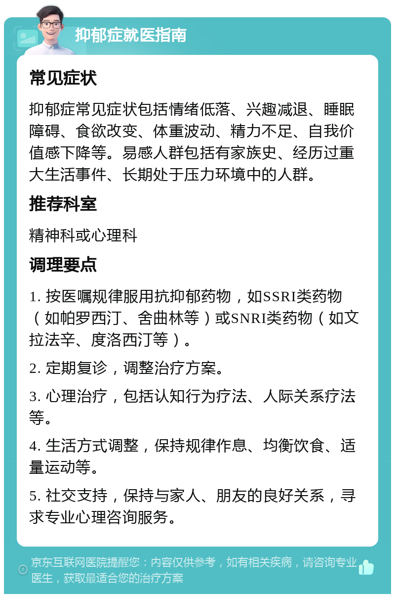 抑郁症就医指南 常见症状 抑郁症常见症状包括情绪低落、兴趣减退、睡眠障碍、食欲改变、体重波动、精力不足、自我价值感下降等。易感人群包括有家族史、经历过重大生活事件、长期处于压力环境中的人群。 推荐科室 精神科或心理科 调理要点 1. 按医嘱规律服用抗抑郁药物，如SSRI类药物（如帕罗西汀、舍曲林等）或SNRI类药物（如文拉法辛、度洛西汀等）。 2. 定期复诊，调整治疗方案。 3. 心理治疗，包括认知行为疗法、人际关系疗法等。 4. 生活方式调整，保持规律作息、均衡饮食、适量运动等。 5. 社交支持，保持与家人、朋友的良好关系，寻求专业心理咨询服务。