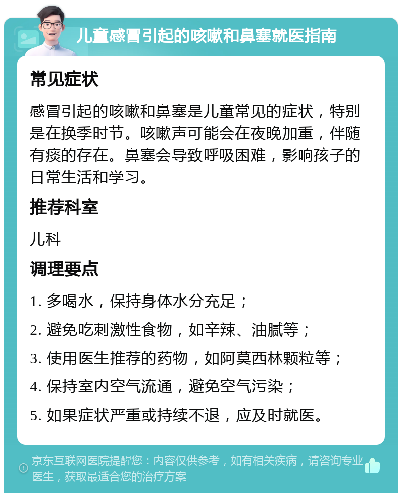 儿童感冒引起的咳嗽和鼻塞就医指南 常见症状 感冒引起的咳嗽和鼻塞是儿童常见的症状，特别是在换季时节。咳嗽声可能会在夜晚加重，伴随有痰的存在。鼻塞会导致呼吸困难，影响孩子的日常生活和学习。 推荐科室 儿科 调理要点 1. 多喝水，保持身体水分充足； 2. 避免吃刺激性食物，如辛辣、油腻等； 3. 使用医生推荐的药物，如阿莫西林颗粒等； 4. 保持室内空气流通，避免空气污染； 5. 如果症状严重或持续不退，应及时就医。