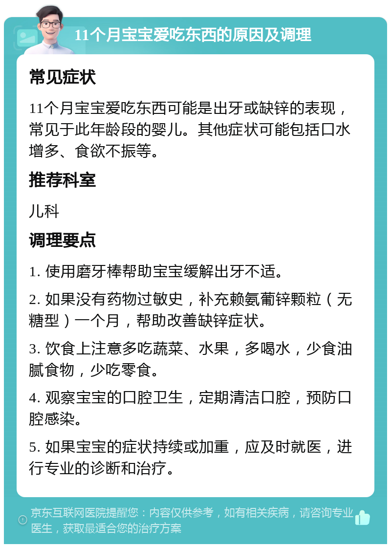 11个月宝宝爱吃东西的原因及调理 常见症状 11个月宝宝爱吃东西可能是出牙或缺锌的表现，常见于此年龄段的婴儿。其他症状可能包括口水增多、食欲不振等。 推荐科室 儿科 调理要点 1. 使用磨牙棒帮助宝宝缓解出牙不适。 2. 如果没有药物过敏史，补充赖氨葡锌颗粒（无糖型）一个月，帮助改善缺锌症状。 3. 饮食上注意多吃蔬菜、水果，多喝水，少食油腻食物，少吃零食。 4. 观察宝宝的口腔卫生，定期清洁口腔，预防口腔感染。 5. 如果宝宝的症状持续或加重，应及时就医，进行专业的诊断和治疗。