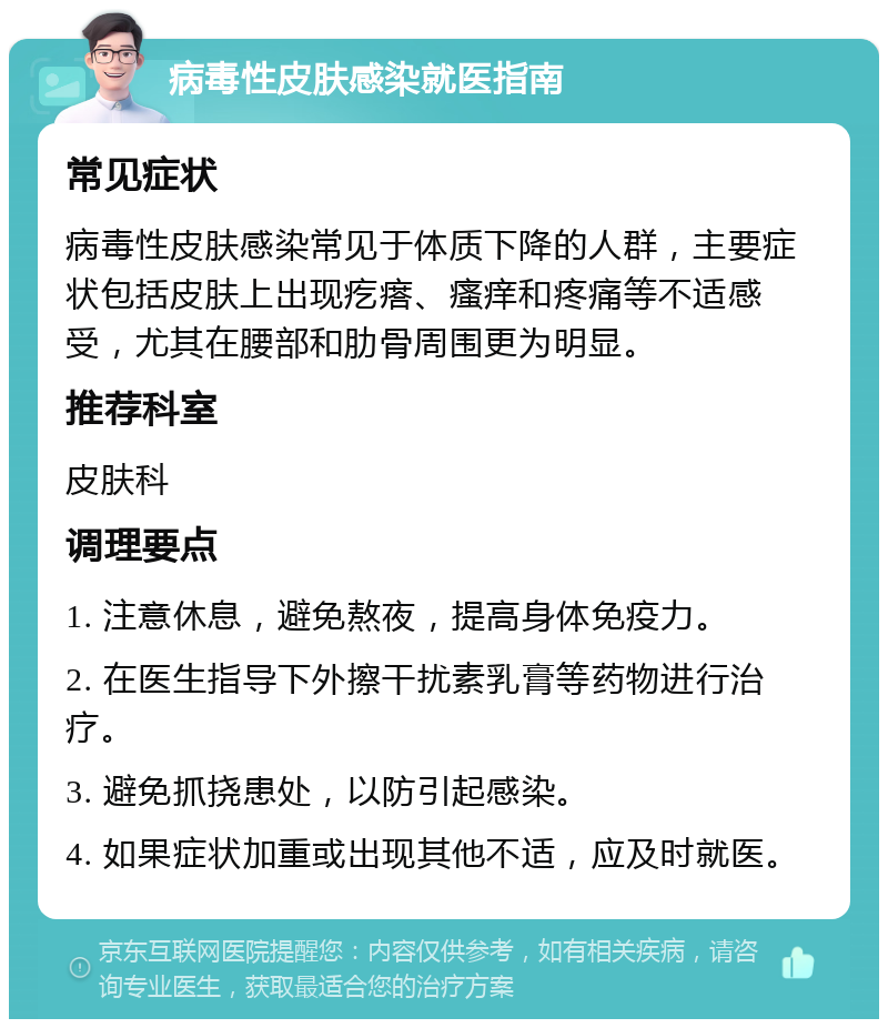 病毒性皮肤感染就医指南 常见症状 病毒性皮肤感染常见于体质下降的人群，主要症状包括皮肤上出现疙瘩、瘙痒和疼痛等不适感受，尤其在腰部和肋骨周围更为明显。 推荐科室 皮肤科 调理要点 1. 注意休息，避免熬夜，提高身体免疫力。 2. 在医生指导下外擦干扰素乳膏等药物进行治疗。 3. 避免抓挠患处，以防引起感染。 4. 如果症状加重或出现其他不适，应及时就医。