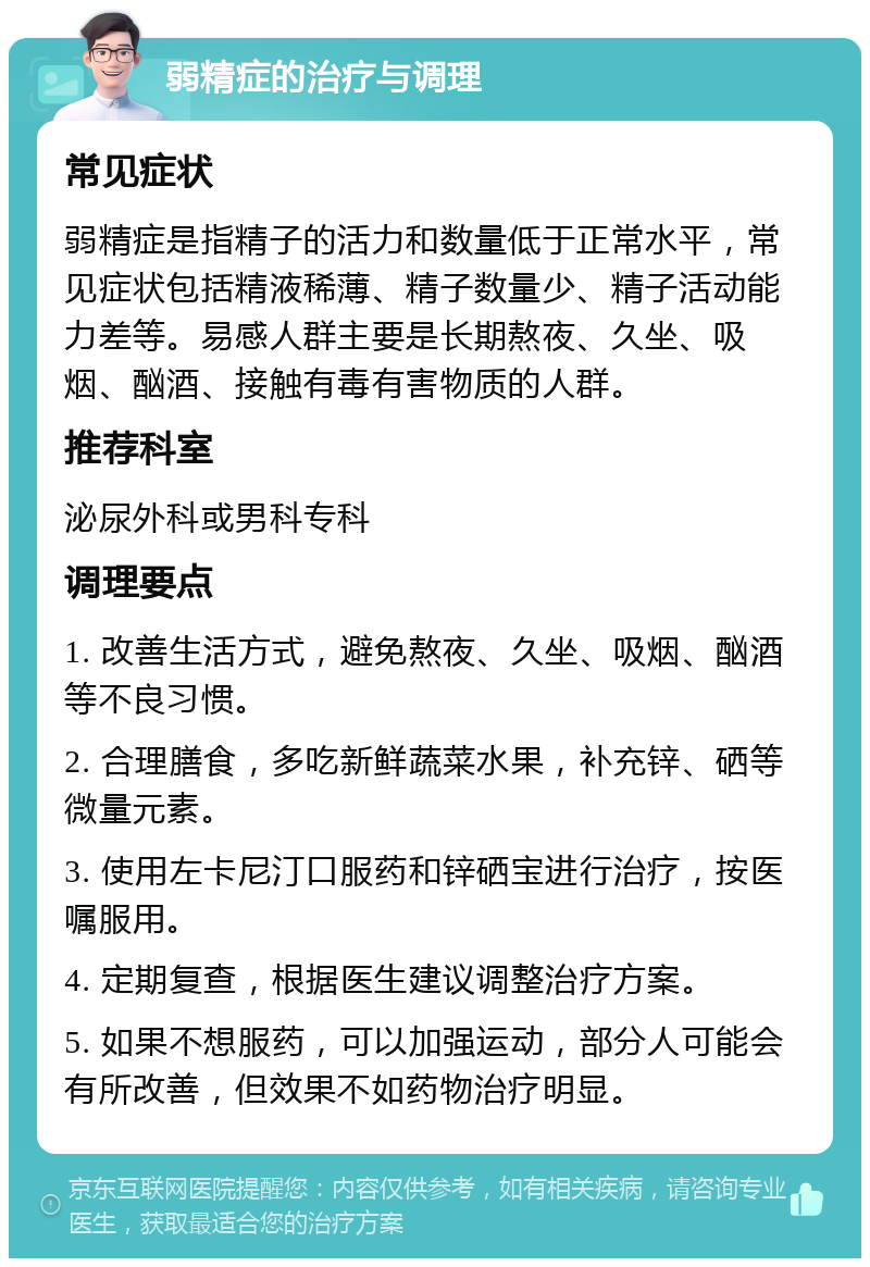 弱精症的治疗与调理 常见症状 弱精症是指精子的活力和数量低于正常水平，常见症状包括精液稀薄、精子数量少、精子活动能力差等。易感人群主要是长期熬夜、久坐、吸烟、酗酒、接触有毒有害物质的人群。 推荐科室 泌尿外科或男科专科 调理要点 1. 改善生活方式，避免熬夜、久坐、吸烟、酗酒等不良习惯。 2. 合理膳食，多吃新鲜蔬菜水果，补充锌、硒等微量元素。 3. 使用左卡尼汀口服药和锌硒宝进行治疗，按医嘱服用。 4. 定期复查，根据医生建议调整治疗方案。 5. 如果不想服药，可以加强运动，部分人可能会有所改善，但效果不如药物治疗明显。