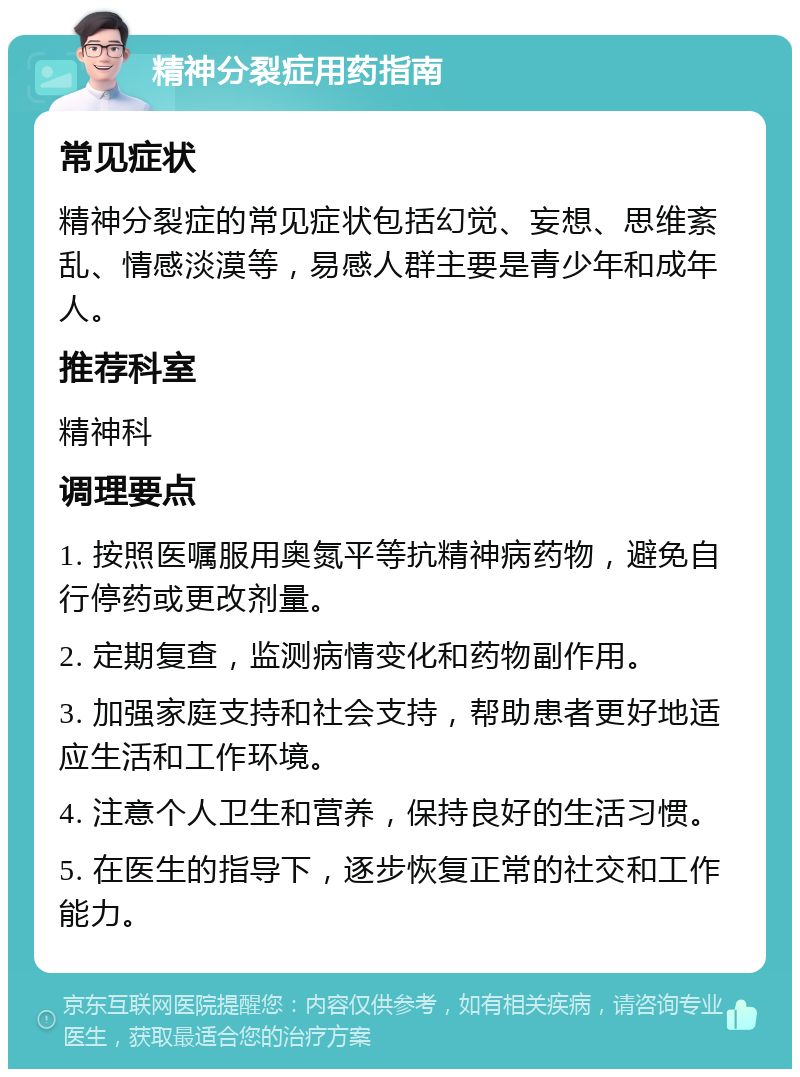 精神分裂症用药指南 常见症状 精神分裂症的常见症状包括幻觉、妄想、思维紊乱、情感淡漠等，易感人群主要是青少年和成年人。 推荐科室 精神科 调理要点 1. 按照医嘱服用奥氮平等抗精神病药物，避免自行停药或更改剂量。 2. 定期复查，监测病情变化和药物副作用。 3. 加强家庭支持和社会支持，帮助患者更好地适应生活和工作环境。 4. 注意个人卫生和营养，保持良好的生活习惯。 5. 在医生的指导下，逐步恢复正常的社交和工作能力。