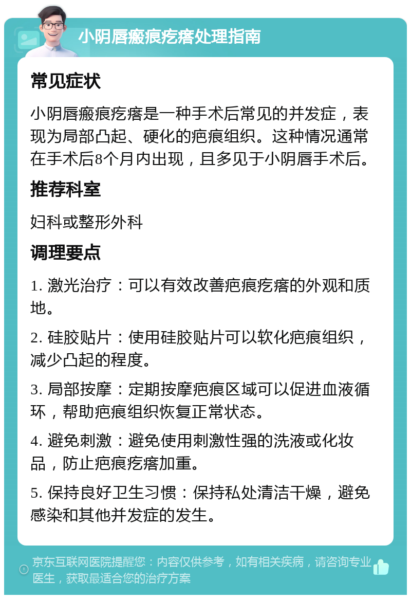 小阴唇瘢痕疙瘩处理指南 常见症状 小阴唇瘢痕疙瘩是一种手术后常见的并发症，表现为局部凸起、硬化的疤痕组织。这种情况通常在手术后8个月内出现，且多见于小阴唇手术后。 推荐科室 妇科或整形外科 调理要点 1. 激光治疗：可以有效改善疤痕疙瘩的外观和质地。 2. 硅胶贴片：使用硅胶贴片可以软化疤痕组织，减少凸起的程度。 3. 局部按摩：定期按摩疤痕区域可以促进血液循环，帮助疤痕组织恢复正常状态。 4. 避免刺激：避免使用刺激性强的洗液或化妆品，防止疤痕疙瘩加重。 5. 保持良好卫生习惯：保持私处清洁干燥，避免感染和其他并发症的发生。