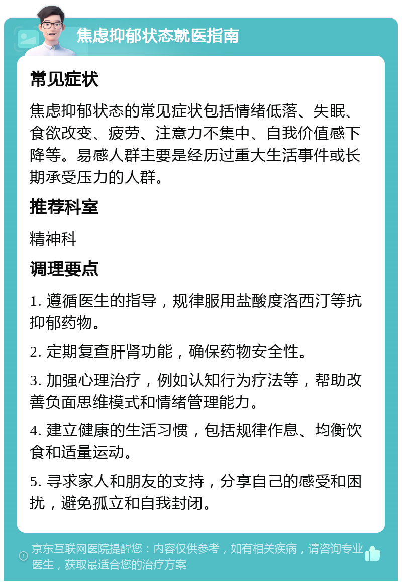 焦虑抑郁状态就医指南 常见症状 焦虑抑郁状态的常见症状包括情绪低落、失眠、食欲改变、疲劳、注意力不集中、自我价值感下降等。易感人群主要是经历过重大生活事件或长期承受压力的人群。 推荐科室 精神科 调理要点 1. 遵循医生的指导，规律服用盐酸度洛西汀等抗抑郁药物。 2. 定期复查肝肾功能，确保药物安全性。 3. 加强心理治疗，例如认知行为疗法等，帮助改善负面思维模式和情绪管理能力。 4. 建立健康的生活习惯，包括规律作息、均衡饮食和适量运动。 5. 寻求家人和朋友的支持，分享自己的感受和困扰，避免孤立和自我封闭。