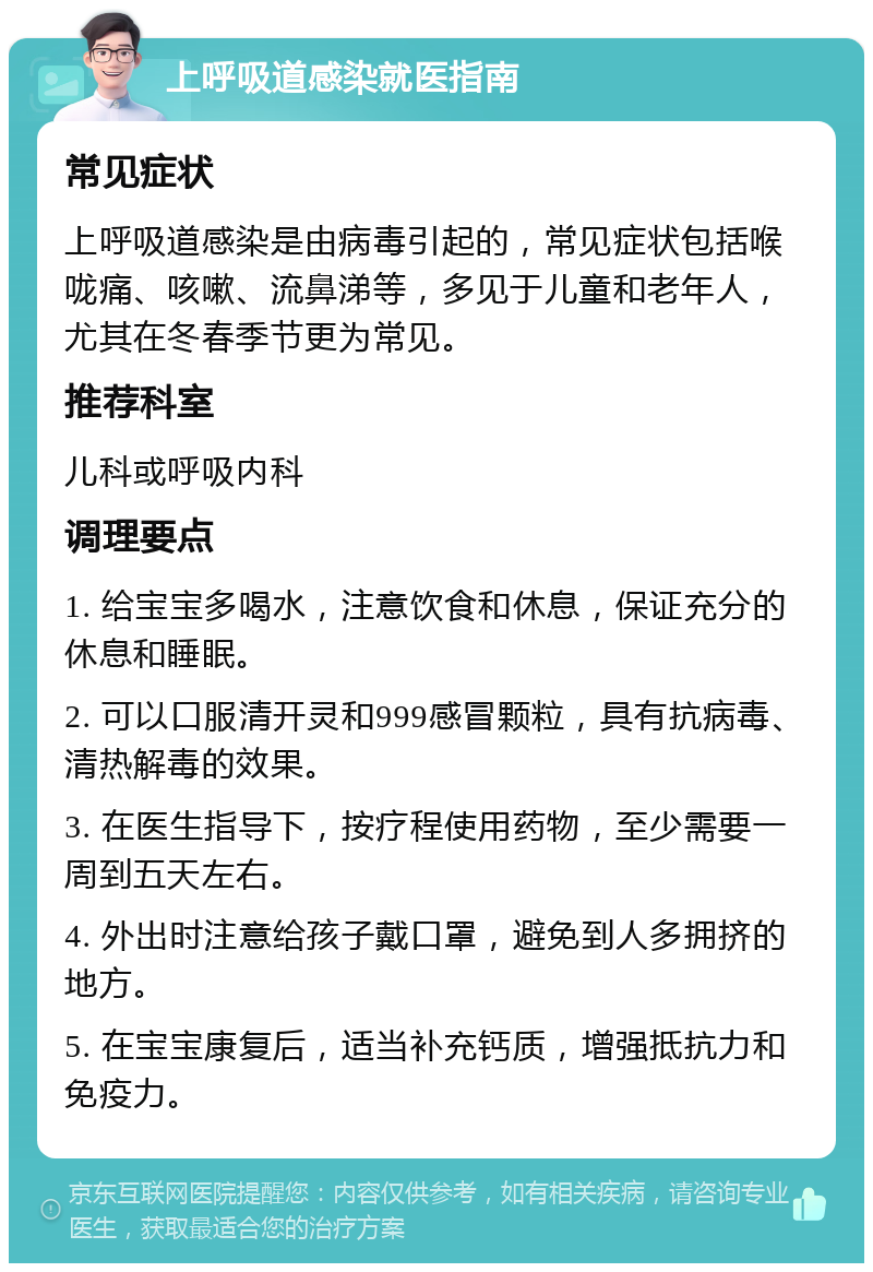 上呼吸道感染就医指南 常见症状 上呼吸道感染是由病毒引起的，常见症状包括喉咙痛、咳嗽、流鼻涕等，多见于儿童和老年人，尤其在冬春季节更为常见。 推荐科室 儿科或呼吸内科 调理要点 1. 给宝宝多喝水，注意饮食和休息，保证充分的休息和睡眠。 2. 可以口服清开灵和999感冒颗粒，具有抗病毒、清热解毒的效果。 3. 在医生指导下，按疗程使用药物，至少需要一周到五天左右。 4. 外出时注意给孩子戴口罩，避免到人多拥挤的地方。 5. 在宝宝康复后，适当补充钙质，增强抵抗力和免疫力。