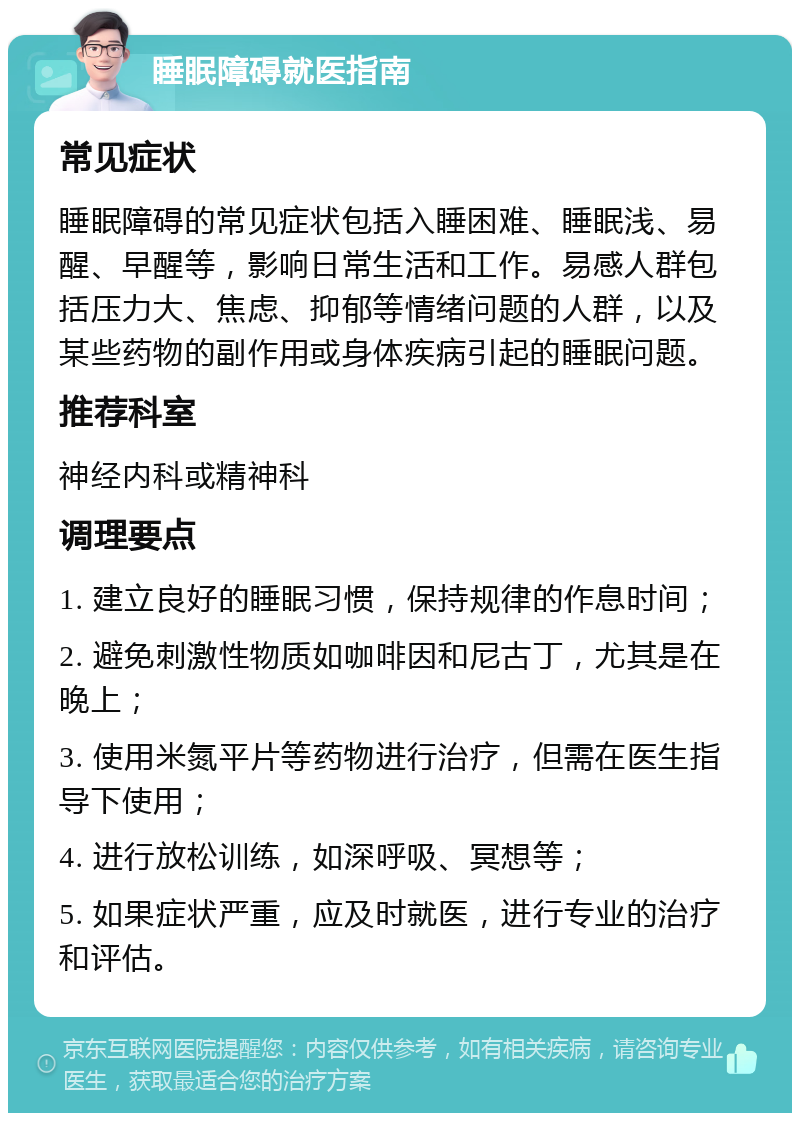 睡眠障碍就医指南 常见症状 睡眠障碍的常见症状包括入睡困难、睡眠浅、易醒、早醒等，影响日常生活和工作。易感人群包括压力大、焦虑、抑郁等情绪问题的人群，以及某些药物的副作用或身体疾病引起的睡眠问题。 推荐科室 神经内科或精神科 调理要点 1. 建立良好的睡眠习惯，保持规律的作息时间； 2. 避免刺激性物质如咖啡因和尼古丁，尤其是在晚上； 3. 使用米氮平片等药物进行治疗，但需在医生指导下使用； 4. 进行放松训练，如深呼吸、冥想等； 5. 如果症状严重，应及时就医，进行专业的治疗和评估。