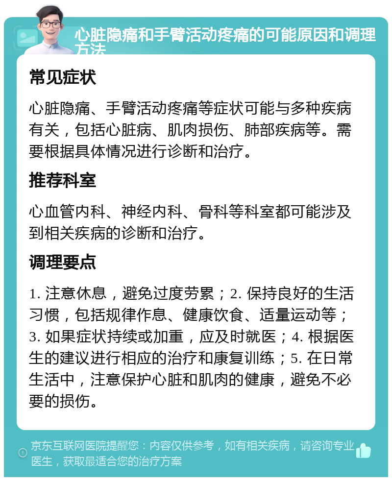 心脏隐痛和手臂活动疼痛的可能原因和调理方法 常见症状 心脏隐痛、手臂活动疼痛等症状可能与多种疾病有关，包括心脏病、肌肉损伤、肺部疾病等。需要根据具体情况进行诊断和治疗。 推荐科室 心血管内科、神经内科、骨科等科室都可能涉及到相关疾病的诊断和治疗。 调理要点 1. 注意休息，避免过度劳累；2. 保持良好的生活习惯，包括规律作息、健康饮食、适量运动等；3. 如果症状持续或加重，应及时就医；4. 根据医生的建议进行相应的治疗和康复训练；5. 在日常生活中，注意保护心脏和肌肉的健康，避免不必要的损伤。