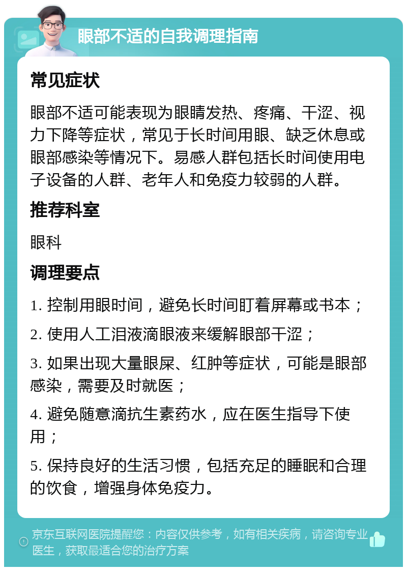 眼部不适的自我调理指南 常见症状 眼部不适可能表现为眼睛发热、疼痛、干涩、视力下降等症状，常见于长时间用眼、缺乏休息或眼部感染等情况下。易感人群包括长时间使用电子设备的人群、老年人和免疫力较弱的人群。 推荐科室 眼科 调理要点 1. 控制用眼时间，避免长时间盯着屏幕或书本； 2. 使用人工泪液滴眼液来缓解眼部干涩； 3. 如果出现大量眼屎、红肿等症状，可能是眼部感染，需要及时就医； 4. 避免随意滴抗生素药水，应在医生指导下使用； 5. 保持良好的生活习惯，包括充足的睡眠和合理的饮食，增强身体免疫力。