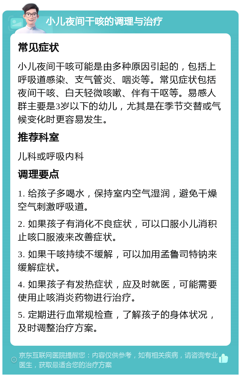 小儿夜间干咳的调理与治疗 常见症状 小儿夜间干咳可能是由多种原因引起的，包括上呼吸道感染、支气管炎、咽炎等。常见症状包括夜间干咳、白天轻微咳嗽、伴有干呕等。易感人群主要是3岁以下的幼儿，尤其是在季节交替或气候变化时更容易发生。 推荐科室 儿科或呼吸内科 调理要点 1. 给孩子多喝水，保持室内空气湿润，避免干燥空气刺激呼吸道。 2. 如果孩子有消化不良症状，可以口服小儿消积止咳口服液来改善症状。 3. 如果干咳持续不缓解，可以加用孟鲁司特钠来缓解症状。 4. 如果孩子有发热症状，应及时就医，可能需要使用止咳消炎药物进行治疗。 5. 定期进行血常规检查，了解孩子的身体状况，及时调整治疗方案。